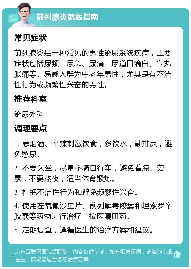 前列腺炎就医指南 常见症状 前列腺炎是一种常见的男性泌尿系统疾病，主要症状包括尿频、尿急、尿痛、尿道口滴白、睾丸胀痛等。易感人群为中老年男性，尤其是有不洁性行为或频繁性兴奋的男性。 推荐科室 泌尿外科 调理要点 1. 忌烟酒、辛辣刺激饮食，多饮水，勤排尿，避免憋尿。 2. 不要久坐，尽量不骑自行车，避免着凉、劳累，不要熬夜，适当体育锻炼。 3. 杜绝不洁性行为和避免频繁性兴奋。 4. 使用左氧氟沙星片、前列解毒胶囊和坦索罗辛胶囊等药物进行治疗，按医嘱用药。 5. 定期复查，遵循医生的治疗方案和建议。