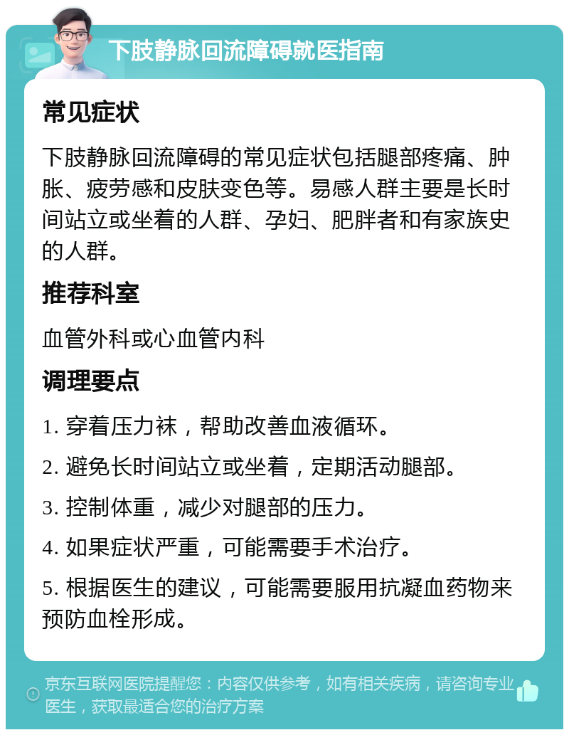 下肢静脉回流障碍就医指南 常见症状 下肢静脉回流障碍的常见症状包括腿部疼痛、肿胀、疲劳感和皮肤变色等。易感人群主要是长时间站立或坐着的人群、孕妇、肥胖者和有家族史的人群。 推荐科室 血管外科或心血管内科 调理要点 1. 穿着压力袜，帮助改善血液循环。 2. 避免长时间站立或坐着，定期活动腿部。 3. 控制体重，减少对腿部的压力。 4. 如果症状严重，可能需要手术治疗。 5. 根据医生的建议，可能需要服用抗凝血药物来预防血栓形成。