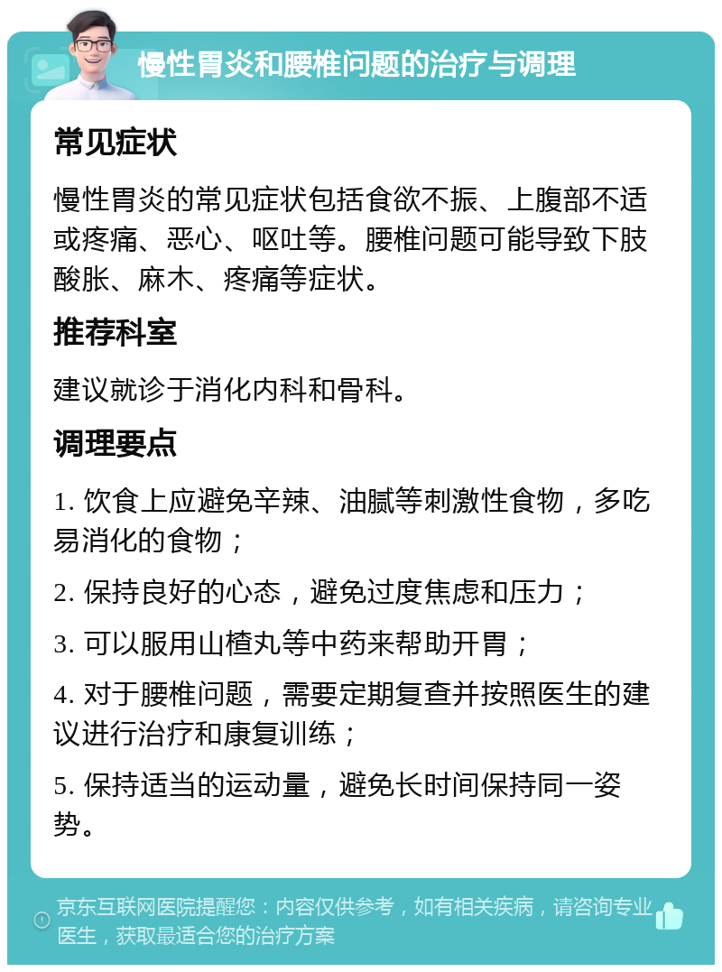 慢性胃炎和腰椎问题的治疗与调理 常见症状 慢性胃炎的常见症状包括食欲不振、上腹部不适或疼痛、恶心、呕吐等。腰椎问题可能导致下肢酸胀、麻木、疼痛等症状。 推荐科室 建议就诊于消化内科和骨科。 调理要点 1. 饮食上应避免辛辣、油腻等刺激性食物，多吃易消化的食物； 2. 保持良好的心态，避免过度焦虑和压力； 3. 可以服用山楂丸等中药来帮助开胃； 4. 对于腰椎问题，需要定期复查并按照医生的建议进行治疗和康复训练； 5. 保持适当的运动量，避免长时间保持同一姿势。