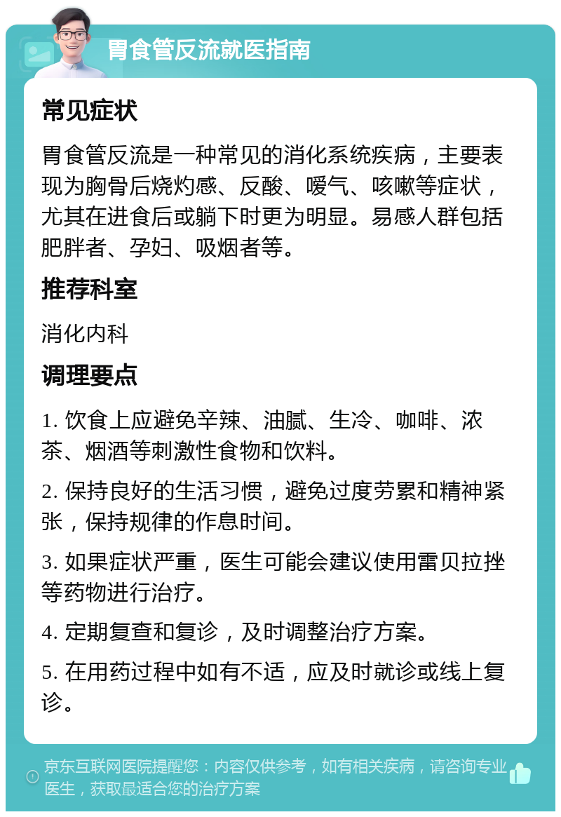 胃食管反流就医指南 常见症状 胃食管反流是一种常见的消化系统疾病，主要表现为胸骨后烧灼感、反酸、嗳气、咳嗽等症状，尤其在进食后或躺下时更为明显。易感人群包括肥胖者、孕妇、吸烟者等。 推荐科室 消化内科 调理要点 1. 饮食上应避免辛辣、油腻、生冷、咖啡、浓茶、烟酒等刺激性食物和饮料。 2. 保持良好的生活习惯，避免过度劳累和精神紧张，保持规律的作息时间。 3. 如果症状严重，医生可能会建议使用雷贝拉挫等药物进行治疗。 4. 定期复查和复诊，及时调整治疗方案。 5. 在用药过程中如有不适，应及时就诊或线上复诊。