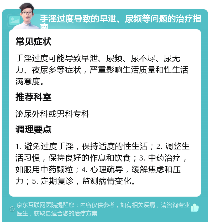 手淫过度导致的早泄、尿频等问题的治疗指南 常见症状 手淫过度可能导致早泄、尿频、尿不尽、尿无力、夜尿多等症状，严重影响生活质量和性生活满意度。 推荐科室 泌尿外科或男科专科 调理要点 1. 避免过度手淫，保持适度的性生活；2. 调整生活习惯，保持良好的作息和饮食；3. 中药治疗，如服用中药颗粒；4. 心理疏导，缓解焦虑和压力；5. 定期复诊，监测病情变化。