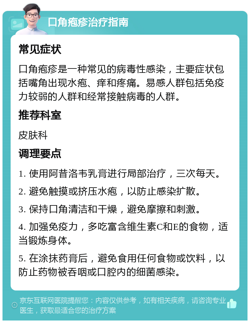 口角疱疹治疗指南 常见症状 口角疱疹是一种常见的病毒性感染，主要症状包括嘴角出现水疱、痒和疼痛。易感人群包括免疫力较弱的人群和经常接触病毒的人群。 推荐科室 皮肤科 调理要点 1. 使用阿昔洛韦乳膏进行局部治疗，三次每天。 2. 避免触摸或挤压水疱，以防止感染扩散。 3. 保持口角清洁和干燥，避免摩擦和刺激。 4. 加强免疫力，多吃富含维生素C和E的食物，适当锻炼身体。 5. 在涂抹药膏后，避免食用任何食物或饮料，以防止药物被吞咽或口腔内的细菌感染。