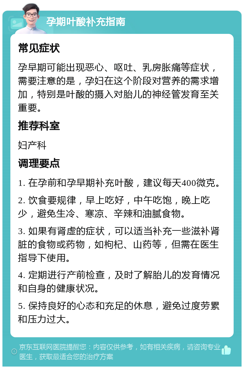 孕期叶酸补充指南 常见症状 孕早期可能出现恶心、呕吐、乳房胀痛等症状，需要注意的是，孕妇在这个阶段对营养的需求增加，特别是叶酸的摄入对胎儿的神经管发育至关重要。 推荐科室 妇产科 调理要点 1. 在孕前和孕早期补充叶酸，建议每天400微克。 2. 饮食要规律，早上吃好，中午吃饱，晚上吃少，避免生冷、寒凉、辛辣和油腻食物。 3. 如果有肾虚的症状，可以适当补充一些滋补肾脏的食物或药物，如枸杞、山药等，但需在医生指导下使用。 4. 定期进行产前检查，及时了解胎儿的发育情况和自身的健康状况。 5. 保持良好的心态和充足的休息，避免过度劳累和压力过大。