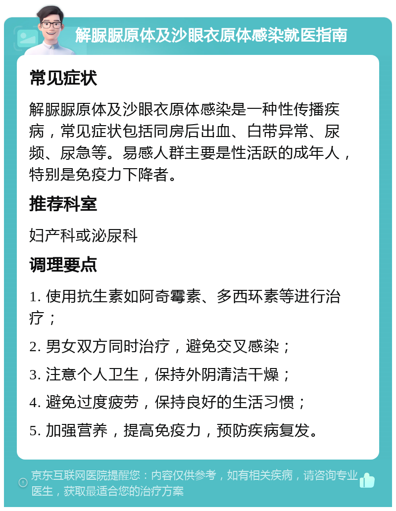 解脲脲原体及沙眼衣原体感染就医指南 常见症状 解脲脲原体及沙眼衣原体感染是一种性传播疾病，常见症状包括同房后出血、白带异常、尿频、尿急等。易感人群主要是性活跃的成年人，特别是免疫力下降者。 推荐科室 妇产科或泌尿科 调理要点 1. 使用抗生素如阿奇霉素、多西环素等进行治疗； 2. 男女双方同时治疗，避免交叉感染； 3. 注意个人卫生，保持外阴清洁干燥； 4. 避免过度疲劳，保持良好的生活习惯； 5. 加强营养，提高免疫力，预防疾病复发。