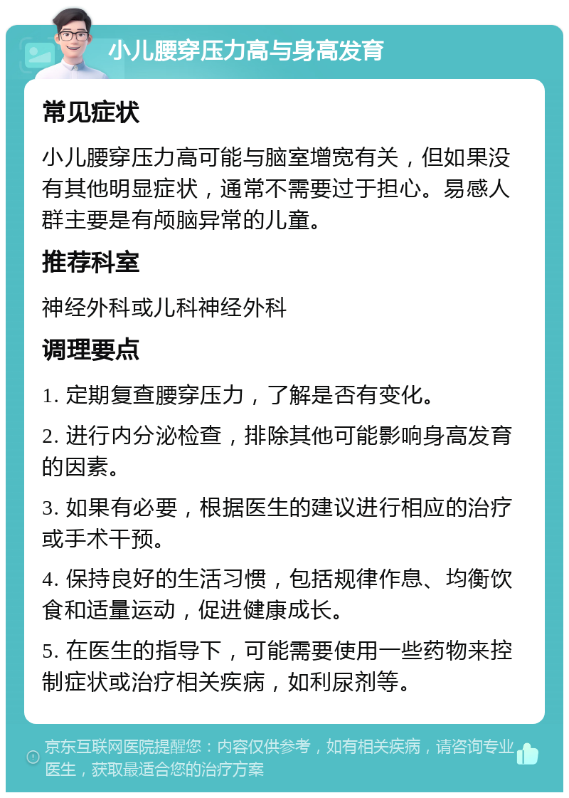 小儿腰穿压力高与身高发育 常见症状 小儿腰穿压力高可能与脑室增宽有关，但如果没有其他明显症状，通常不需要过于担心。易感人群主要是有颅脑异常的儿童。 推荐科室 神经外科或儿科神经外科 调理要点 1. 定期复查腰穿压力，了解是否有变化。 2. 进行内分泌检查，排除其他可能影响身高发育的因素。 3. 如果有必要，根据医生的建议进行相应的治疗或手术干预。 4. 保持良好的生活习惯，包括规律作息、均衡饮食和适量运动，促进健康成长。 5. 在医生的指导下，可能需要使用一些药物来控制症状或治疗相关疾病，如利尿剂等。