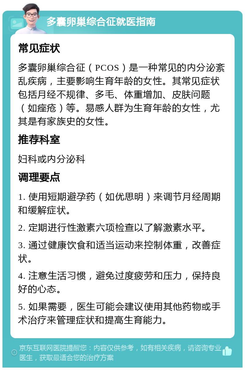 多囊卵巢综合征就医指南 常见症状 多囊卵巢综合征（PCOS）是一种常见的内分泌紊乱疾病，主要影响生育年龄的女性。其常见症状包括月经不规律、多毛、体重增加、皮肤问题（如痤疮）等。易感人群为生育年龄的女性，尤其是有家族史的女性。 推荐科室 妇科或内分泌科 调理要点 1. 使用短期避孕药（如优思明）来调节月经周期和缓解症状。 2. 定期进行性激素六项检查以了解激素水平。 3. 通过健康饮食和适当运动来控制体重，改善症状。 4. 注意生活习惯，避免过度疲劳和压力，保持良好的心态。 5. 如果需要，医生可能会建议使用其他药物或手术治疗来管理症状和提高生育能力。