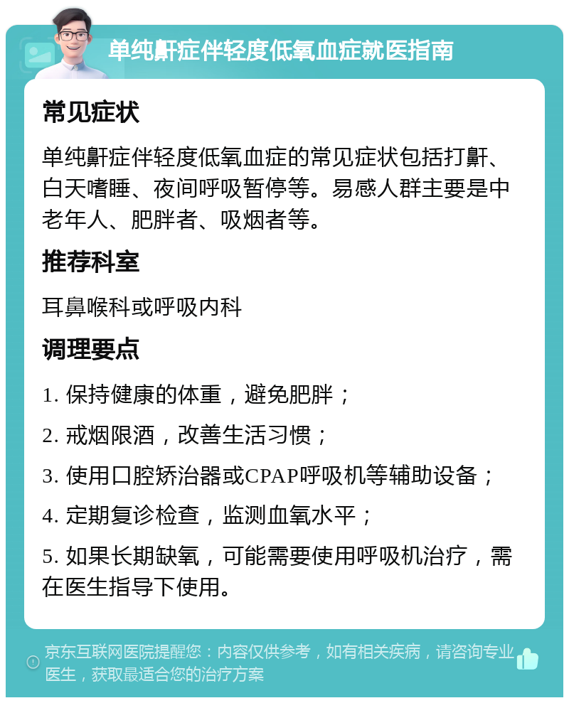 单纯鼾症伴轻度低氧血症就医指南 常见症状 单纯鼾症伴轻度低氧血症的常见症状包括打鼾、白天嗜睡、夜间呼吸暂停等。易感人群主要是中老年人、肥胖者、吸烟者等。 推荐科室 耳鼻喉科或呼吸内科 调理要点 1. 保持健康的体重，避免肥胖； 2. 戒烟限酒，改善生活习惯； 3. 使用口腔矫治器或CPAP呼吸机等辅助设备； 4. 定期复诊检查，监测血氧水平； 5. 如果长期缺氧，可能需要使用呼吸机治疗，需在医生指导下使用。