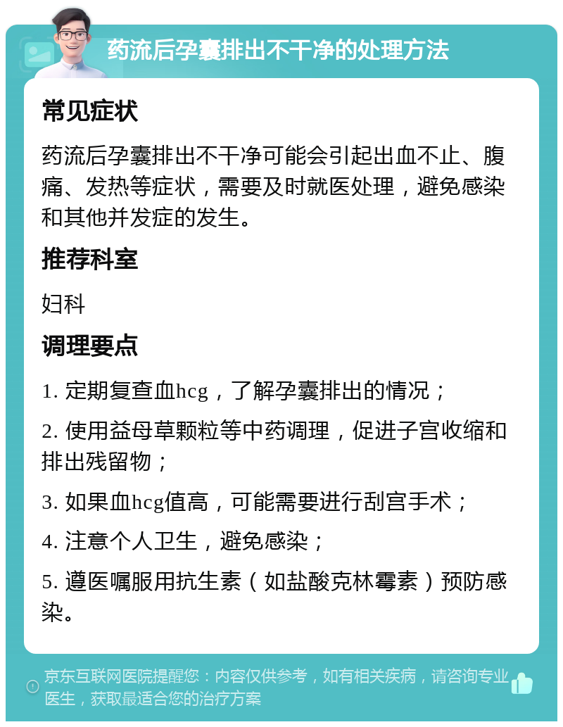 药流后孕囊排出不干净的处理方法 常见症状 药流后孕囊排出不干净可能会引起出血不止、腹痛、发热等症状，需要及时就医处理，避免感染和其他并发症的发生。 推荐科室 妇科 调理要点 1. 定期复查血hcg，了解孕囊排出的情况； 2. 使用益母草颗粒等中药调理，促进子宫收缩和排出残留物； 3. 如果血hcg值高，可能需要进行刮宫手术； 4. 注意个人卫生，避免感染； 5. 遵医嘱服用抗生素（如盐酸克林霉素）预防感染。