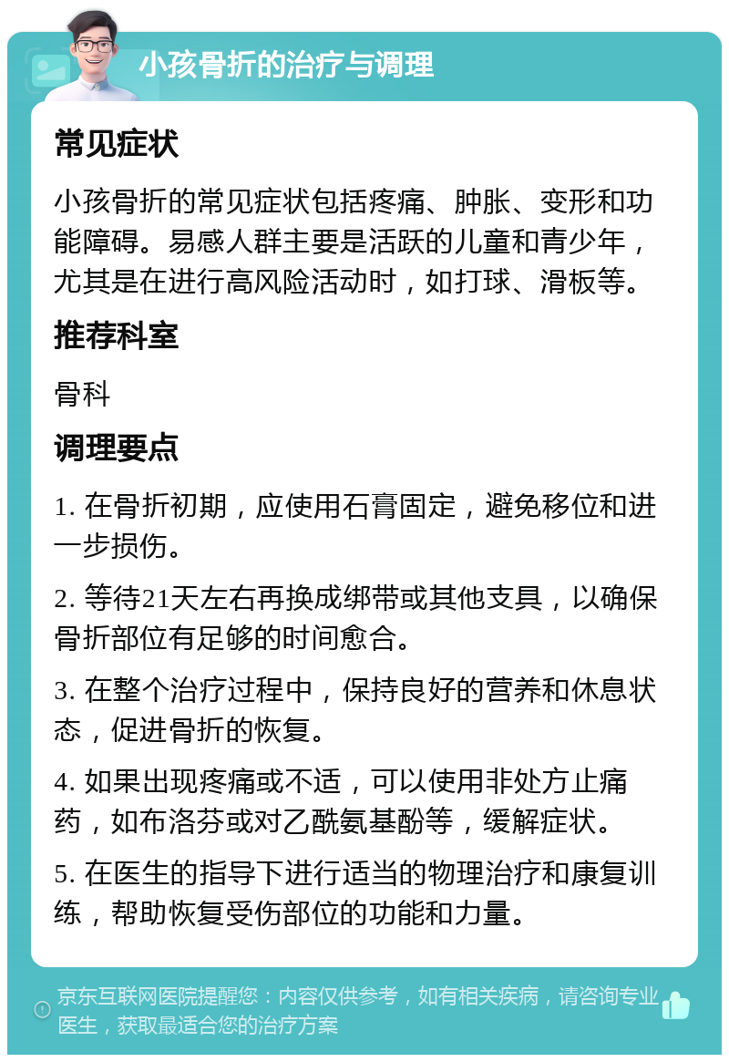 小孩骨折的治疗与调理 常见症状 小孩骨折的常见症状包括疼痛、肿胀、变形和功能障碍。易感人群主要是活跃的儿童和青少年，尤其是在进行高风险活动时，如打球、滑板等。 推荐科室 骨科 调理要点 1. 在骨折初期，应使用石膏固定，避免移位和进一步损伤。 2. 等待21天左右再换成绑带或其他支具，以确保骨折部位有足够的时间愈合。 3. 在整个治疗过程中，保持良好的营养和休息状态，促进骨折的恢复。 4. 如果出现疼痛或不适，可以使用非处方止痛药，如布洛芬或对乙酰氨基酚等，缓解症状。 5. 在医生的指导下进行适当的物理治疗和康复训练，帮助恢复受伤部位的功能和力量。