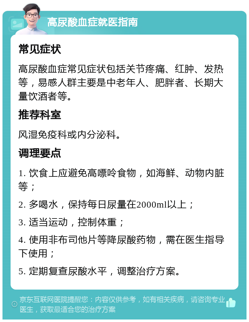 高尿酸血症就医指南 常见症状 高尿酸血症常见症状包括关节疼痛、红肿、发热等，易感人群主要是中老年人、肥胖者、长期大量饮酒者等。 推荐科室 风湿免疫科或内分泌科。 调理要点 1. 饮食上应避免高嘌呤食物，如海鲜、动物内脏等； 2. 多喝水，保持每日尿量在2000ml以上； 3. 适当运动，控制体重； 4. 使用非布司他片等降尿酸药物，需在医生指导下使用； 5. 定期复查尿酸水平，调整治疗方案。