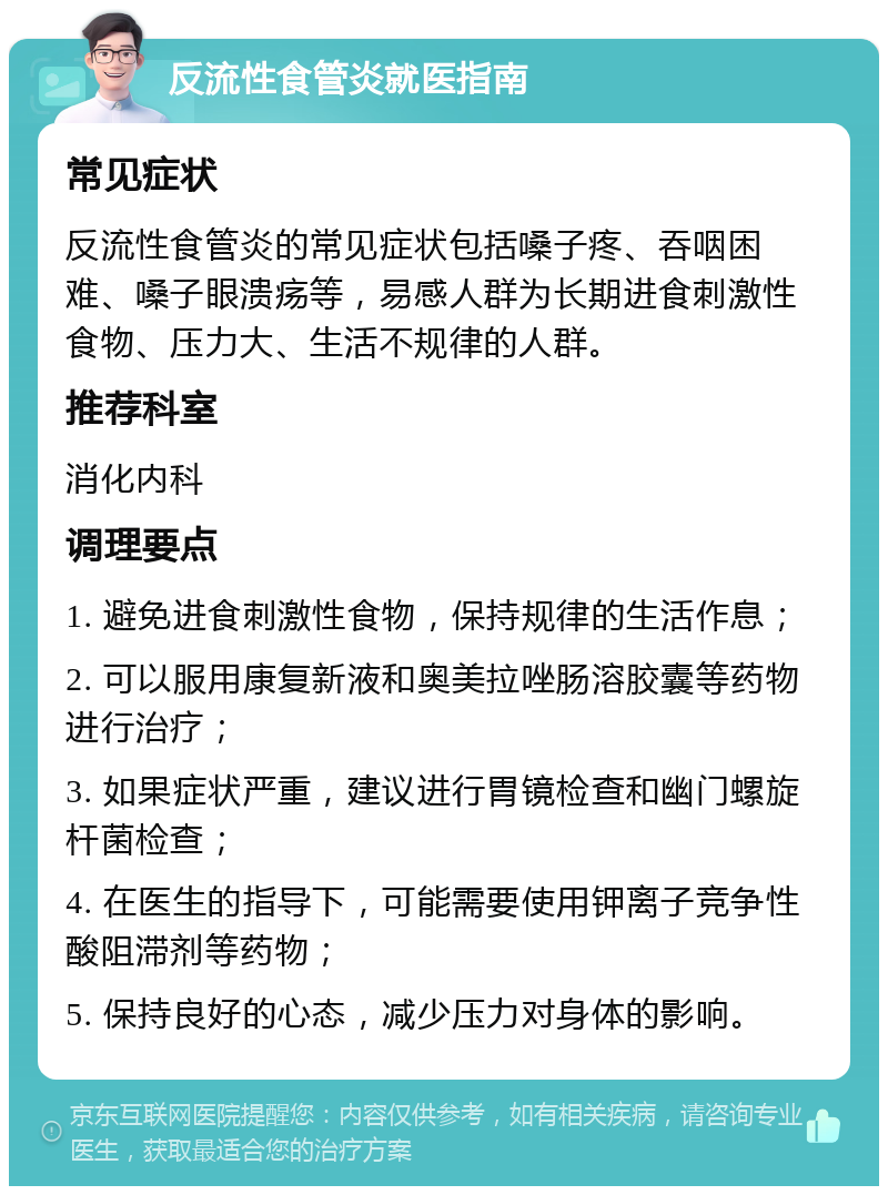 反流性食管炎就医指南 常见症状 反流性食管炎的常见症状包括嗓子疼、吞咽困难、嗓子眼溃疡等，易感人群为长期进食刺激性食物、压力大、生活不规律的人群。 推荐科室 消化内科 调理要点 1. 避免进食刺激性食物，保持规律的生活作息； 2. 可以服用康复新液和奥美拉唑肠溶胶囊等药物进行治疗； 3. 如果症状严重，建议进行胃镜检查和幽门螺旋杆菌检查； 4. 在医生的指导下，可能需要使用钾离子竞争性酸阻滞剂等药物； 5. 保持良好的心态，减少压力对身体的影响。