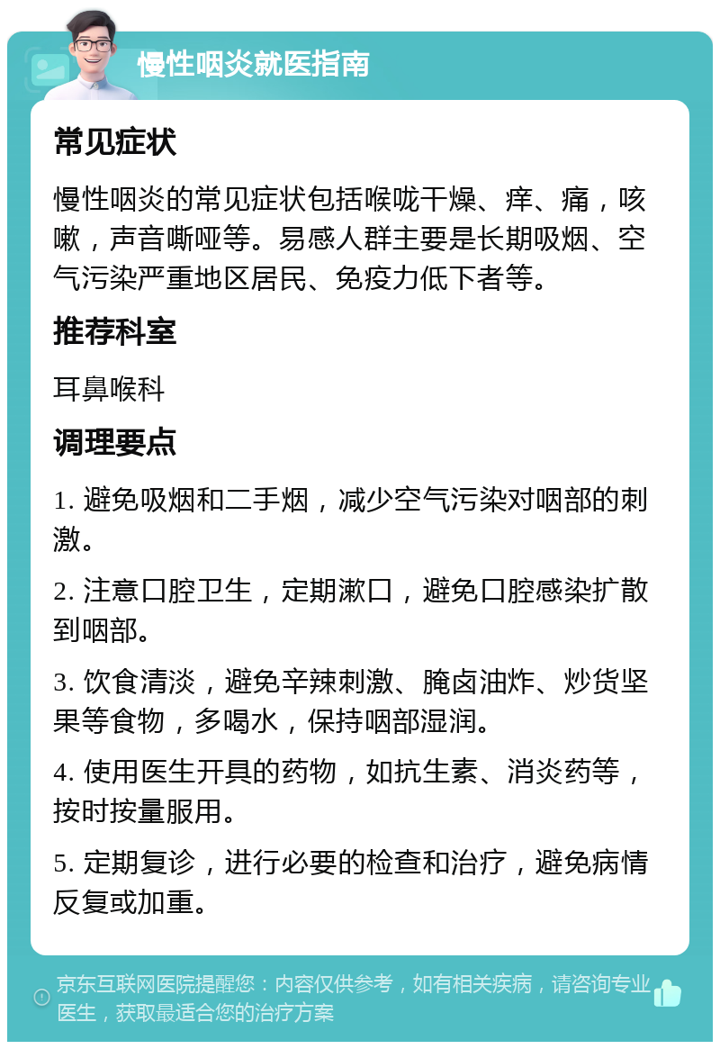 慢性咽炎就医指南 常见症状 慢性咽炎的常见症状包括喉咙干燥、痒、痛，咳嗽，声音嘶哑等。易感人群主要是长期吸烟、空气污染严重地区居民、免疫力低下者等。 推荐科室 耳鼻喉科 调理要点 1. 避免吸烟和二手烟，减少空气污染对咽部的刺激。 2. 注意口腔卫生，定期漱口，避免口腔感染扩散到咽部。 3. 饮食清淡，避免辛辣刺激、腌卤油炸、炒货坚果等食物，多喝水，保持咽部湿润。 4. 使用医生开具的药物，如抗生素、消炎药等，按时按量服用。 5. 定期复诊，进行必要的检查和治疗，避免病情反复或加重。