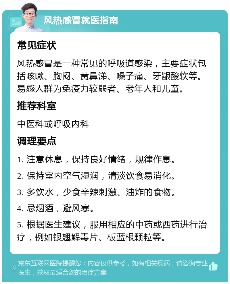 风热感冒就医指南 常见症状 风热感冒是一种常见的呼吸道感染，主要症状包括咳嗽、胸闷、黄鼻涕、嗓子痛、牙龈酸软等。易感人群为免疫力较弱者、老年人和儿童。 推荐科室 中医科或呼吸内科 调理要点 1. 注意休息，保持良好情绪，规律作息。 2. 保持室内空气湿润，清淡饮食易消化。 3. 多饮水，少食辛辣刺激、油炸的食物。 4. 忌烟酒，避风寒。 5. 根据医生建议，服用相应的中药或西药进行治疗，例如银翘解毒片、板蓝根颗粒等。