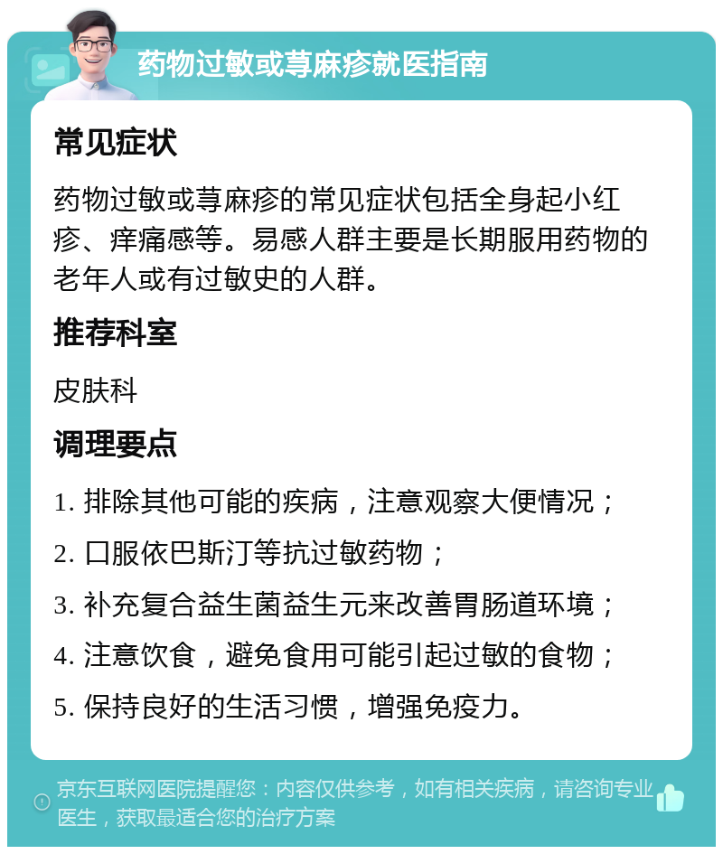 药物过敏或荨麻疹就医指南 常见症状 药物过敏或荨麻疹的常见症状包括全身起小红疹、痒痛感等。易感人群主要是长期服用药物的老年人或有过敏史的人群。 推荐科室 皮肤科 调理要点 1. 排除其他可能的疾病，注意观察大便情况； 2. 口服依巴斯汀等抗过敏药物； 3. 补充复合益生菌益生元来改善胃肠道环境； 4. 注意饮食，避免食用可能引起过敏的食物； 5. 保持良好的生活习惯，增强免疫力。