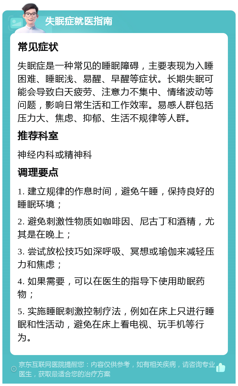 失眠症就医指南 常见症状 失眠症是一种常见的睡眠障碍，主要表现为入睡困难、睡眠浅、易醒、早醒等症状。长期失眠可能会导致白天疲劳、注意力不集中、情绪波动等问题，影响日常生活和工作效率。易感人群包括压力大、焦虑、抑郁、生活不规律等人群。 推荐科室 神经内科或精神科 调理要点 1. 建立规律的作息时间，避免午睡，保持良好的睡眠环境； 2. 避免刺激性物质如咖啡因、尼古丁和酒精，尤其是在晚上； 3. 尝试放松技巧如深呼吸、冥想或瑜伽来减轻压力和焦虑； 4. 如果需要，可以在医生的指导下使用助眠药物； 5. 实施睡眠刺激控制疗法，例如在床上只进行睡眠和性活动，避免在床上看电视、玩手机等行为。