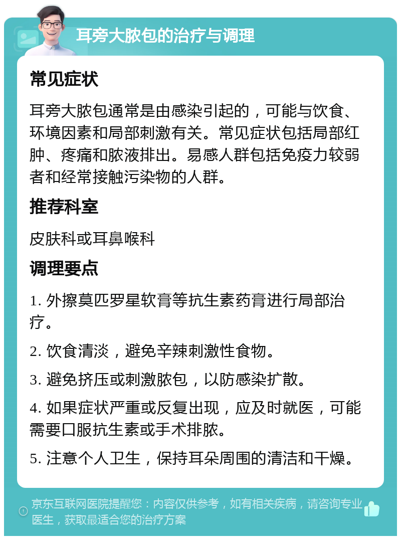 耳旁大脓包的治疗与调理 常见症状 耳旁大脓包通常是由感染引起的，可能与饮食、环境因素和局部刺激有关。常见症状包括局部红肿、疼痛和脓液排出。易感人群包括免疫力较弱者和经常接触污染物的人群。 推荐科室 皮肤科或耳鼻喉科 调理要点 1. 外擦莫匹罗星软膏等抗生素药膏进行局部治疗。 2. 饮食清淡，避免辛辣刺激性食物。 3. 避免挤压或刺激脓包，以防感染扩散。 4. 如果症状严重或反复出现，应及时就医，可能需要口服抗生素或手术排脓。 5. 注意个人卫生，保持耳朵周围的清洁和干燥。