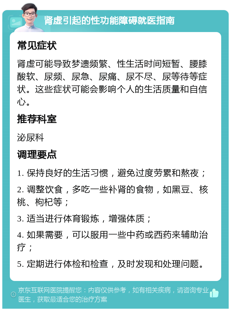 肾虚引起的性功能障碍就医指南 常见症状 肾虚可能导致梦遗频繁、性生活时间短暂、腰膝酸软、尿频、尿急、尿痛、尿不尽、尿等待等症状。这些症状可能会影响个人的生活质量和自信心。 推荐科室 泌尿科 调理要点 1. 保持良好的生活习惯，避免过度劳累和熬夜； 2. 调整饮食，多吃一些补肾的食物，如黑豆、核桃、枸杞等； 3. 适当进行体育锻炼，增强体质； 4. 如果需要，可以服用一些中药或西药来辅助治疗； 5. 定期进行体检和检查，及时发现和处理问题。