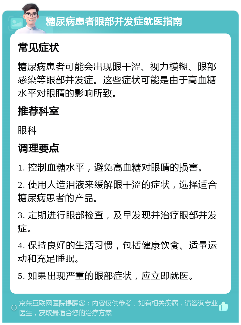 糖尿病患者眼部并发症就医指南 常见症状 糖尿病患者可能会出现眼干涩、视力模糊、眼部感染等眼部并发症。这些症状可能是由于高血糖水平对眼睛的影响所致。 推荐科室 眼科 调理要点 1. 控制血糖水平，避免高血糖对眼睛的损害。 2. 使用人造泪液来缓解眼干涩的症状，选择适合糖尿病患者的产品。 3. 定期进行眼部检查，及早发现并治疗眼部并发症。 4. 保持良好的生活习惯，包括健康饮食、适量运动和充足睡眠。 5. 如果出现严重的眼部症状，应立即就医。