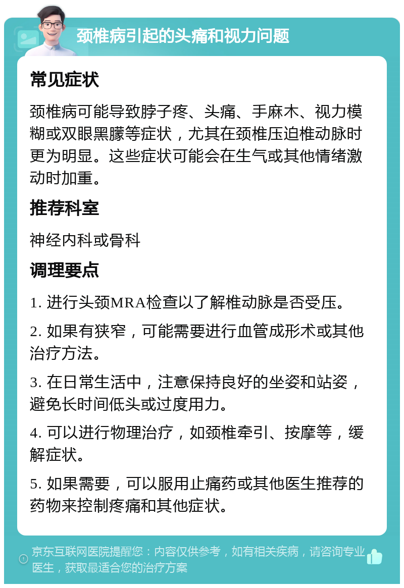 颈椎病引起的头痛和视力问题 常见症状 颈椎病可能导致脖子疼、头痛、手麻木、视力模糊或双眼黑朦等症状，尤其在颈椎压迫椎动脉时更为明显。这些症状可能会在生气或其他情绪激动时加重。 推荐科室 神经内科或骨科 调理要点 1. 进行头颈MRA检查以了解椎动脉是否受压。 2. 如果有狭窄，可能需要进行血管成形术或其他治疗方法。 3. 在日常生活中，注意保持良好的坐姿和站姿，避免长时间低头或过度用力。 4. 可以进行物理治疗，如颈椎牵引、按摩等，缓解症状。 5. 如果需要，可以服用止痛药或其他医生推荐的药物来控制疼痛和其他症状。