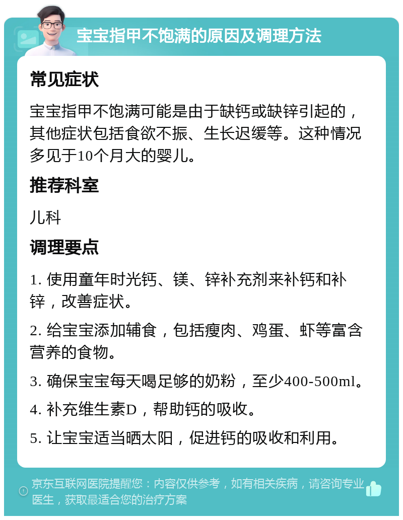 宝宝指甲不饱满的原因及调理方法 常见症状 宝宝指甲不饱满可能是由于缺钙或缺锌引起的，其他症状包括食欲不振、生长迟缓等。这种情况多见于10个月大的婴儿。 推荐科室 儿科 调理要点 1. 使用童年时光钙、镁、锌补充剂来补钙和补锌，改善症状。 2. 给宝宝添加辅食，包括瘦肉、鸡蛋、虾等富含营养的食物。 3. 确保宝宝每天喝足够的奶粉，至少400-500ml。 4. 补充维生素D，帮助钙的吸收。 5. 让宝宝适当晒太阳，促进钙的吸收和利用。