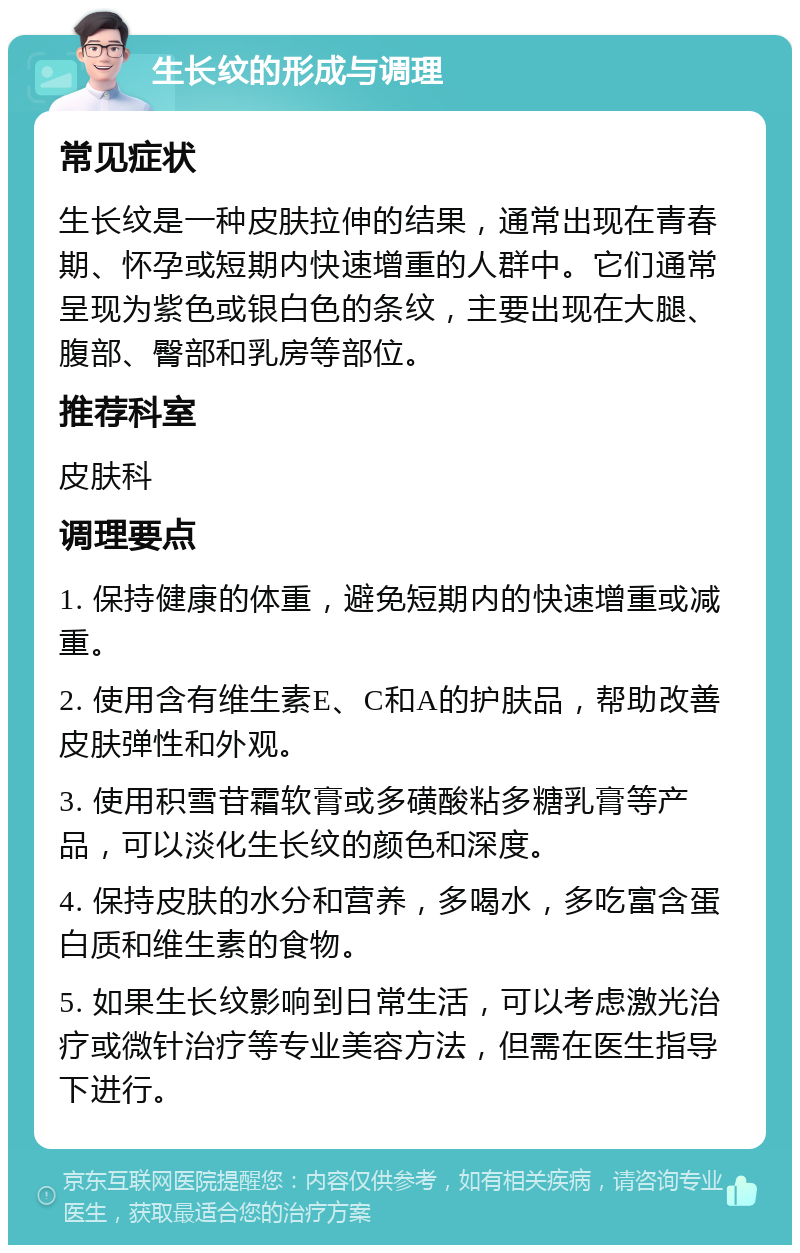 生长纹的形成与调理 常见症状 生长纹是一种皮肤拉伸的结果，通常出现在青春期、怀孕或短期内快速增重的人群中。它们通常呈现为紫色或银白色的条纹，主要出现在大腿、腹部、臀部和乳房等部位。 推荐科室 皮肤科 调理要点 1. 保持健康的体重，避免短期内的快速增重或减重。 2. 使用含有维生素E、C和A的护肤品，帮助改善皮肤弹性和外观。 3. 使用积雪苷霜软膏或多磺酸粘多糖乳膏等产品，可以淡化生长纹的颜色和深度。 4. 保持皮肤的水分和营养，多喝水，多吃富含蛋白质和维生素的食物。 5. 如果生长纹影响到日常生活，可以考虑激光治疗或微针治疗等专业美容方法，但需在医生指导下进行。