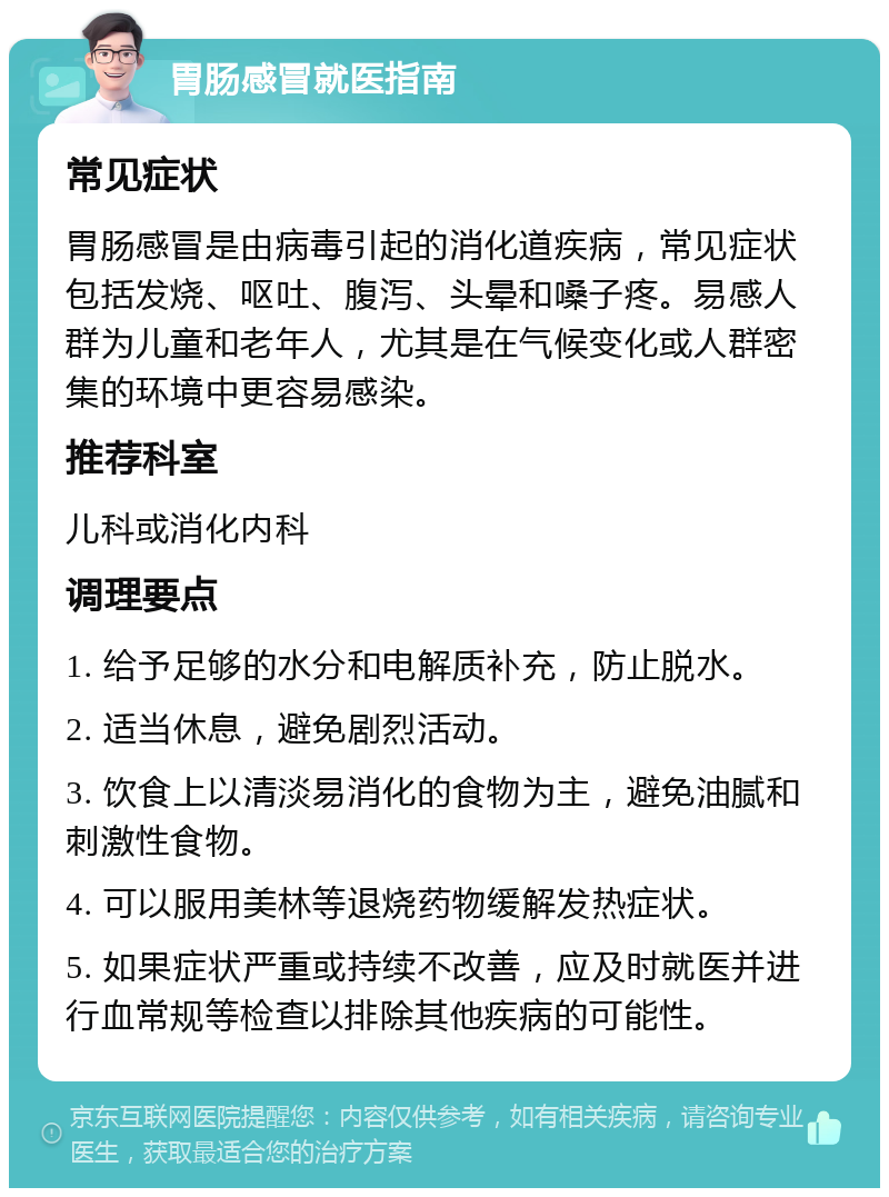 胃肠感冒就医指南 常见症状 胃肠感冒是由病毒引起的消化道疾病，常见症状包括发烧、呕吐、腹泻、头晕和嗓子疼。易感人群为儿童和老年人，尤其是在气候变化或人群密集的环境中更容易感染。 推荐科室 儿科或消化内科 调理要点 1. 给予足够的水分和电解质补充，防止脱水。 2. 适当休息，避免剧烈活动。 3. 饮食上以清淡易消化的食物为主，避免油腻和刺激性食物。 4. 可以服用美林等退烧药物缓解发热症状。 5. 如果症状严重或持续不改善，应及时就医并进行血常规等检查以排除其他疾病的可能性。