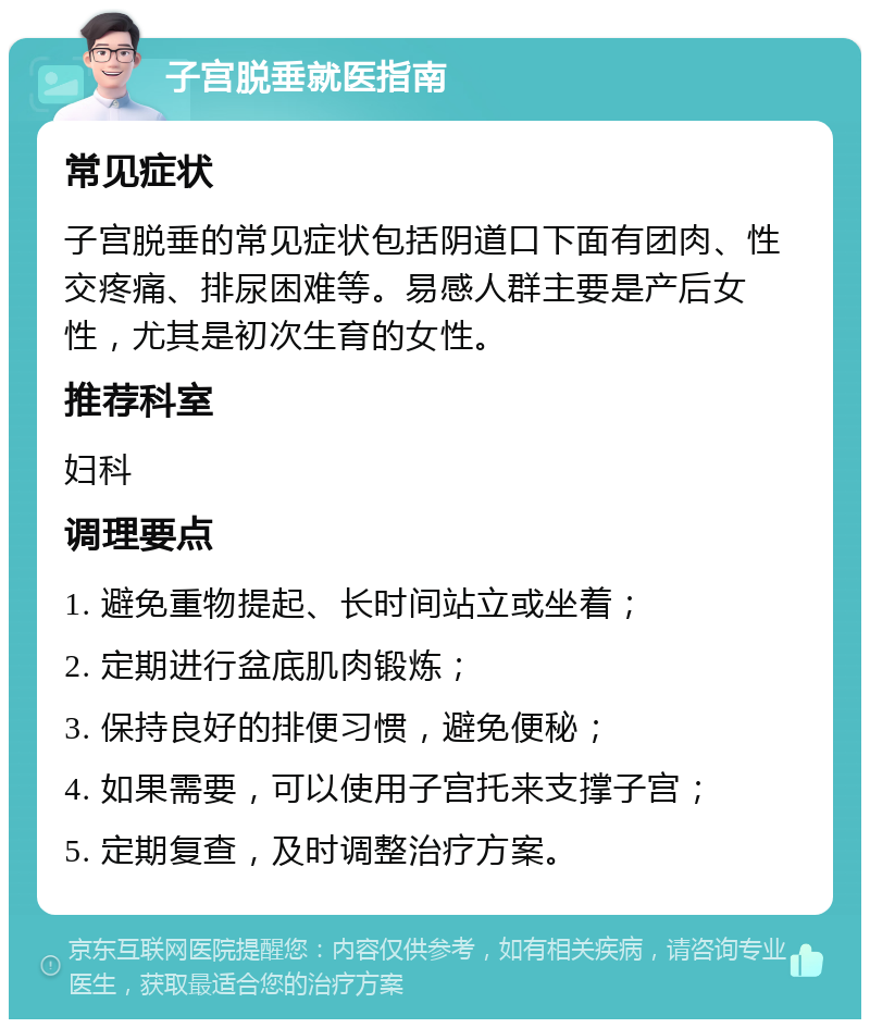 子宫脱垂就医指南 常见症状 子宫脱垂的常见症状包括阴道口下面有团肉、性交疼痛、排尿困难等。易感人群主要是产后女性，尤其是初次生育的女性。 推荐科室 妇科 调理要点 1. 避免重物提起、长时间站立或坐着； 2. 定期进行盆底肌肉锻炼； 3. 保持良好的排便习惯，避免便秘； 4. 如果需要，可以使用子宫托来支撑子宫； 5. 定期复查，及时调整治疗方案。