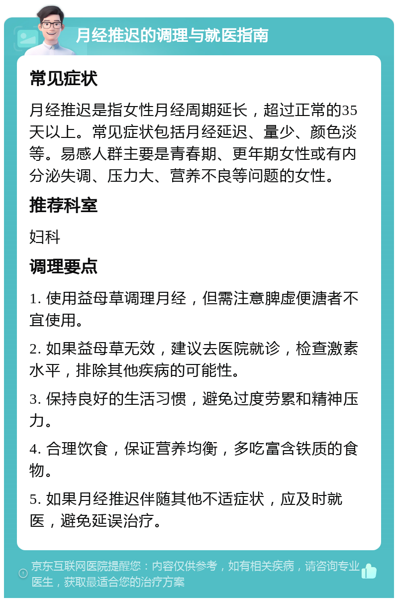 月经推迟的调理与就医指南 常见症状 月经推迟是指女性月经周期延长，超过正常的35天以上。常见症状包括月经延迟、量少、颜色淡等。易感人群主要是青春期、更年期女性或有内分泌失调、压力大、营养不良等问题的女性。 推荐科室 妇科 调理要点 1. 使用益母草调理月经，但需注意脾虚便溏者不宜使用。 2. 如果益母草无效，建议去医院就诊，检查激素水平，排除其他疾病的可能性。 3. 保持良好的生活习惯，避免过度劳累和精神压力。 4. 合理饮食，保证营养均衡，多吃富含铁质的食物。 5. 如果月经推迟伴随其他不适症状，应及时就医，避免延误治疗。