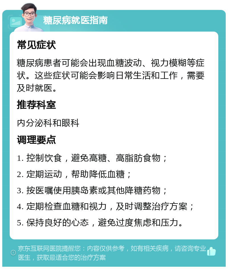 糖尿病就医指南 常见症状 糖尿病患者可能会出现血糖波动、视力模糊等症状。这些症状可能会影响日常生活和工作，需要及时就医。 推荐科室 内分泌科和眼科 调理要点 1. 控制饮食，避免高糖、高脂肪食物； 2. 定期运动，帮助降低血糖； 3. 按医嘱使用胰岛素或其他降糖药物； 4. 定期检查血糖和视力，及时调整治疗方案； 5. 保持良好的心态，避免过度焦虑和压力。