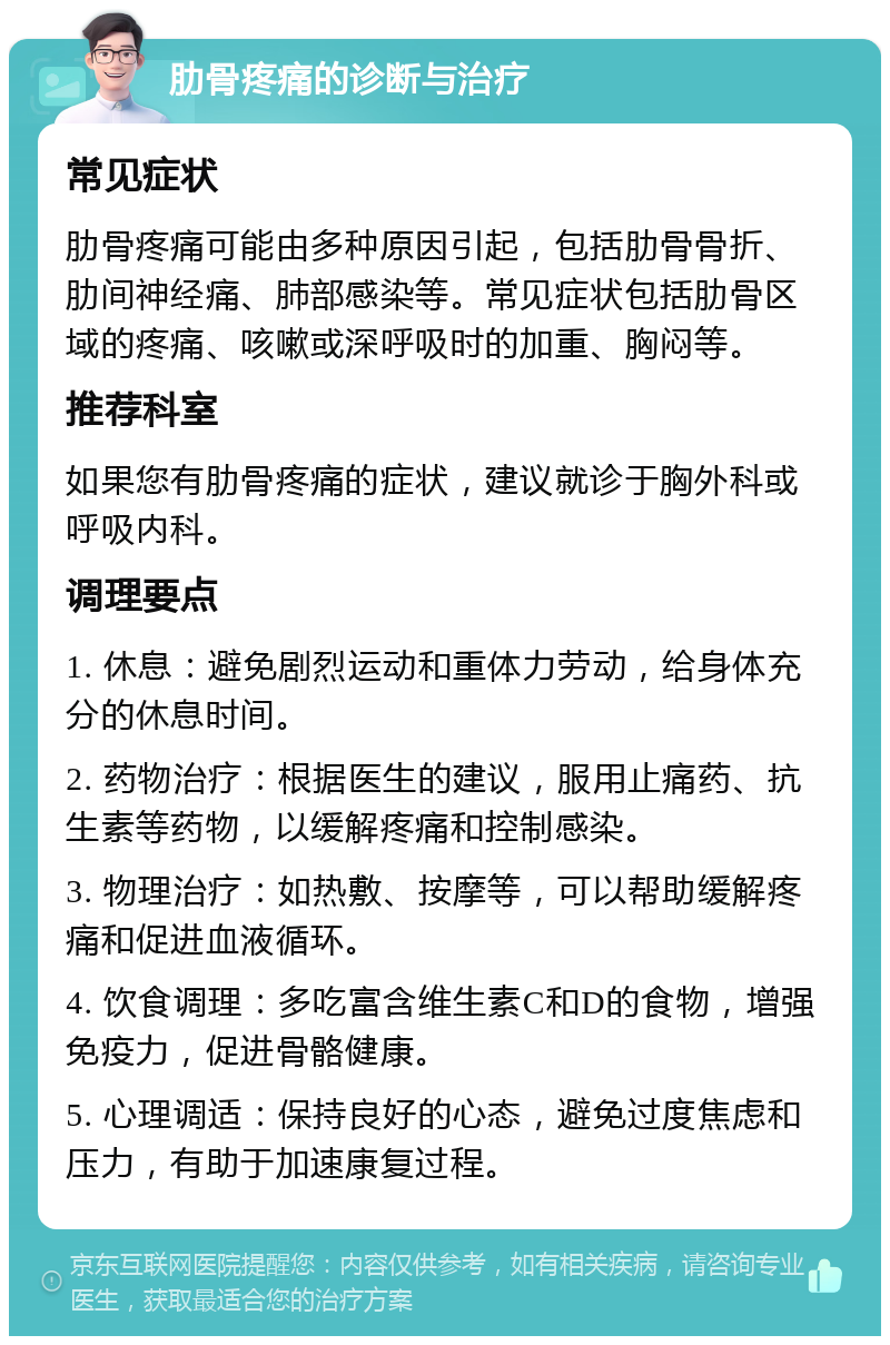 肋骨疼痛的诊断与治疗 常见症状 肋骨疼痛可能由多种原因引起，包括肋骨骨折、肋间神经痛、肺部感染等。常见症状包括肋骨区域的疼痛、咳嗽或深呼吸时的加重、胸闷等。 推荐科室 如果您有肋骨疼痛的症状，建议就诊于胸外科或呼吸内科。 调理要点 1. 休息：避免剧烈运动和重体力劳动，给身体充分的休息时间。 2. 药物治疗：根据医生的建议，服用止痛药、抗生素等药物，以缓解疼痛和控制感染。 3. 物理治疗：如热敷、按摩等，可以帮助缓解疼痛和促进血液循环。 4. 饮食调理：多吃富含维生素C和D的食物，增强免疫力，促进骨骼健康。 5. 心理调适：保持良好的心态，避免过度焦虑和压力，有助于加速康复过程。