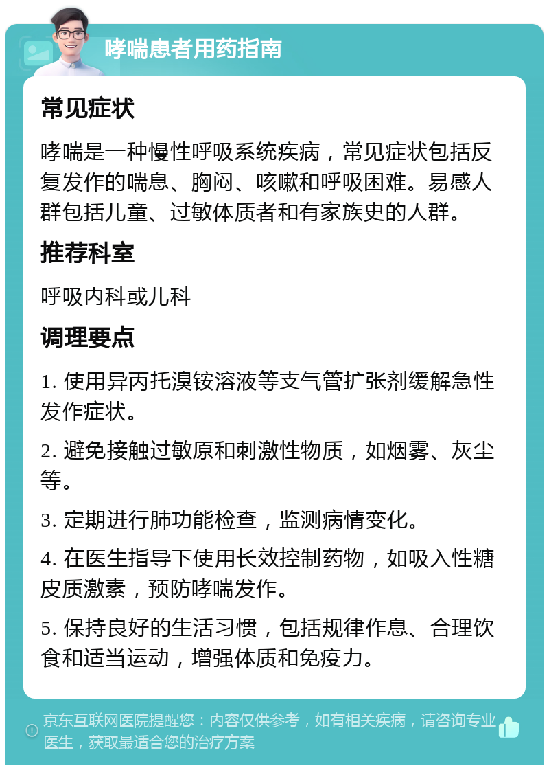 哮喘患者用药指南 常见症状 哮喘是一种慢性呼吸系统疾病，常见症状包括反复发作的喘息、胸闷、咳嗽和呼吸困难。易感人群包括儿童、过敏体质者和有家族史的人群。 推荐科室 呼吸内科或儿科 调理要点 1. 使用异丙托溴铵溶液等支气管扩张剂缓解急性发作症状。 2. 避免接触过敏原和刺激性物质，如烟雾、灰尘等。 3. 定期进行肺功能检查，监测病情变化。 4. 在医生指导下使用长效控制药物，如吸入性糖皮质激素，预防哮喘发作。 5. 保持良好的生活习惯，包括规律作息、合理饮食和适当运动，增强体质和免疫力。