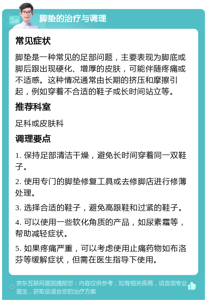 脚垫的治疗与调理 常见症状 脚垫是一种常见的足部问题，主要表现为脚底或脚后跟出现硬化、增厚的皮肤，可能伴随疼痛或不适感。这种情况通常由长期的挤压和摩擦引起，例如穿着不合适的鞋子或长时间站立等。 推荐科室 足科或皮肤科 调理要点 1. 保持足部清洁干燥，避免长时间穿着同一双鞋子。 2. 使用专门的脚垫修复工具或去修脚店进行修薄处理。 3. 选择合适的鞋子，避免高跟鞋和过紧的鞋子。 4. 可以使用一些软化角质的产品，如尿素霜等，帮助减轻症状。 5. 如果疼痛严重，可以考虑使用止痛药物如布洛芬等缓解症状，但需在医生指导下使用。