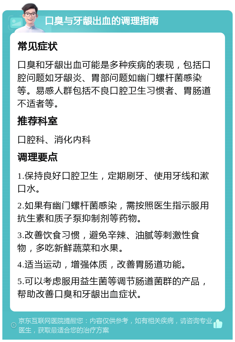 口臭与牙龈出血的调理指南 常见症状 口臭和牙龈出血可能是多种疾病的表现，包括口腔问题如牙龈炎、胃部问题如幽门螺杆菌感染等。易感人群包括不良口腔卫生习惯者、胃肠道不适者等。 推荐科室 口腔科、消化内科 调理要点 1.保持良好口腔卫生，定期刷牙、使用牙线和漱口水。 2.如果有幽门螺杆菌感染，需按照医生指示服用抗生素和质子泵抑制剂等药物。 3.改善饮食习惯，避免辛辣、油腻等刺激性食物，多吃新鲜蔬菜和水果。 4.适当运动，增强体质，改善胃肠道功能。 5.可以考虑服用益生菌等调节肠道菌群的产品，帮助改善口臭和牙龈出血症状。