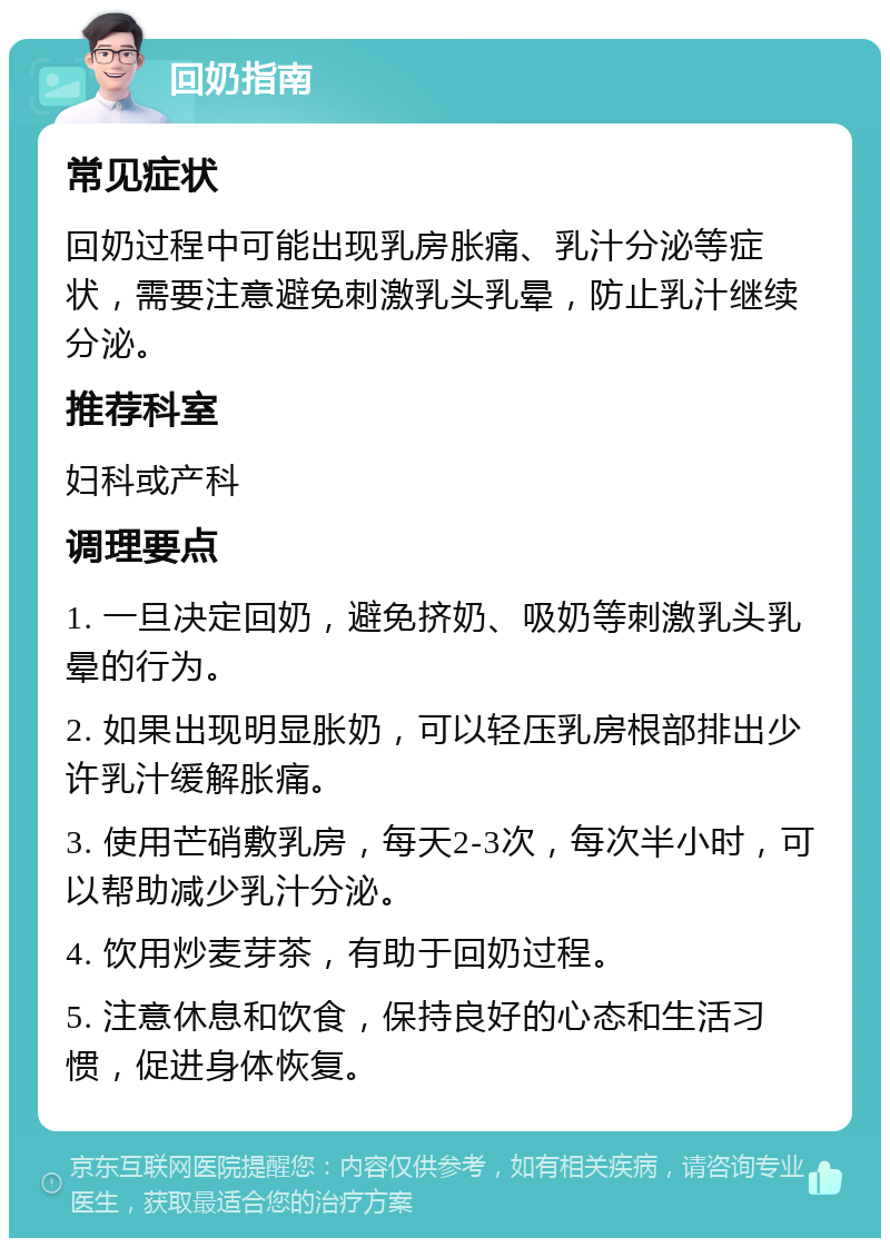 回奶指南 常见症状 回奶过程中可能出现乳房胀痛、乳汁分泌等症状，需要注意避免刺激乳头乳晕，防止乳汁继续分泌。 推荐科室 妇科或产科 调理要点 1. 一旦决定回奶，避免挤奶、吸奶等刺激乳头乳晕的行为。 2. 如果出现明显胀奶，可以轻压乳房根部排出少许乳汁缓解胀痛。 3. 使用芒硝敷乳房，每天2-3次，每次半小时，可以帮助减少乳汁分泌。 4. 饮用炒麦芽茶，有助于回奶过程。 5. 注意休息和饮食，保持良好的心态和生活习惯，促进身体恢复。