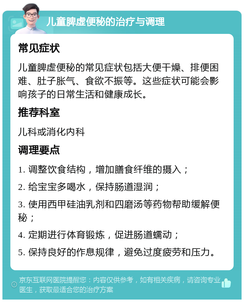 儿童脾虚便秘的治疗与调理 常见症状 儿童脾虚便秘的常见症状包括大便干燥、排便困难、肚子胀气、食欲不振等。这些症状可能会影响孩子的日常生活和健康成长。 推荐科室 儿科或消化内科 调理要点 1. 调整饮食结构，增加膳食纤维的摄入； 2. 给宝宝多喝水，保持肠道湿润； 3. 使用西甲硅油乳剂和四磨汤等药物帮助缓解便秘； 4. 定期进行体育锻炼，促进肠道蠕动； 5. 保持良好的作息规律，避免过度疲劳和压力。