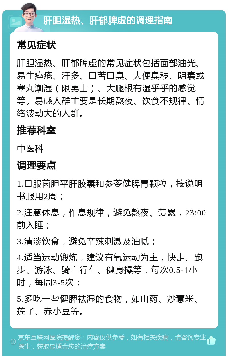 肝胆湿热、肝郁脾虚的调理指南 常见症状 肝胆湿热、肝郁脾虚的常见症状包括面部油光、易生痤疮、汗多、口苦口臭、大便臭秽、阴囊或睾丸潮湿（限男士）、大腿根有湿乎乎的感觉等。易感人群主要是长期熬夜、饮食不规律、情绪波动大的人群。 推荐科室 中医科 调理要点 1.口服茵胆平肝胶囊和参苓健脾胃颗粒，按说明书服用2周； 2.注意休息，作息规律，避免熬夜、劳累，23:00前入睡； 3.清淡饮食，避免辛辣刺激及油腻； 4.适当运动锻炼，建议有氧运动为主，快走、跑步、游泳、骑自行车、健身操等，每次0.5-1小时，每周3-5次； 5.多吃一些健脾祛湿的食物，如山药、炒薏米、莲子、赤小豆等。