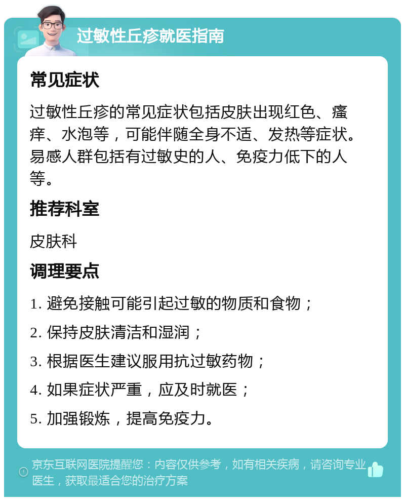 过敏性丘疹就医指南 常见症状 过敏性丘疹的常见症状包括皮肤出现红色、瘙痒、水泡等，可能伴随全身不适、发热等症状。易感人群包括有过敏史的人、免疫力低下的人等。 推荐科室 皮肤科 调理要点 1. 避免接触可能引起过敏的物质和食物； 2. 保持皮肤清洁和湿润； 3. 根据医生建议服用抗过敏药物； 4. 如果症状严重，应及时就医； 5. 加强锻炼，提高免疫力。