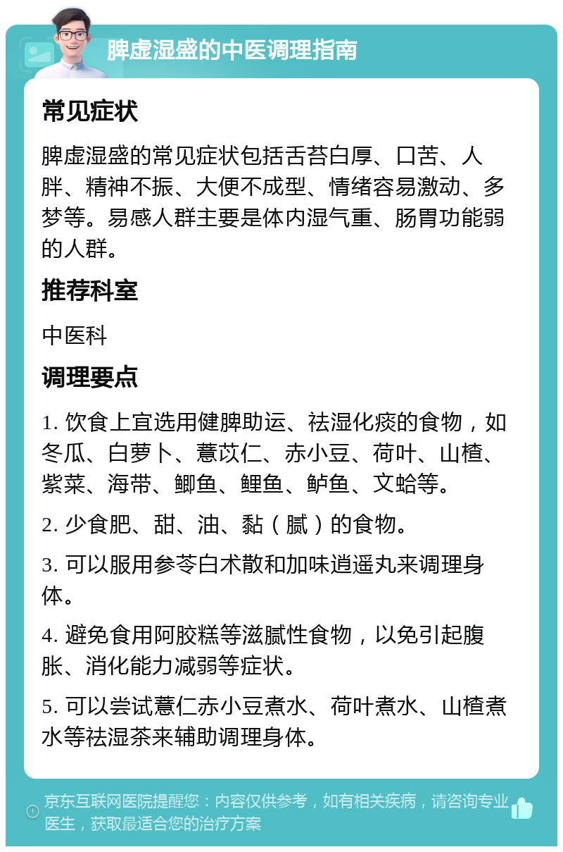 脾虚湿盛的中医调理指南 常见症状 脾虚湿盛的常见症状包括舌苔白厚、口苦、人胖、精神不振、大便不成型、情绪容易激动、多梦等。易感人群主要是体内湿气重、肠胃功能弱的人群。 推荐科室 中医科 调理要点 1. 饮食上宜选用健脾助运、祛湿化痰的食物，如冬瓜、白萝卜、薏苡仁、赤小豆、荷叶、山楂、紫菜、海带、鲫鱼、鲤鱼、鲈鱼、文蛤等。 2. 少食肥、甜、油、黏（腻）的食物。 3. 可以服用参苓白术散和加味逍遥丸来调理身体。 4. 避免食用阿胶糕等滋腻性食物，以免引起腹胀、消化能力减弱等症状。 5. 可以尝试薏仁赤小豆煮水、荷叶煮水、山楂煮水等祛湿茶来辅助调理身体。