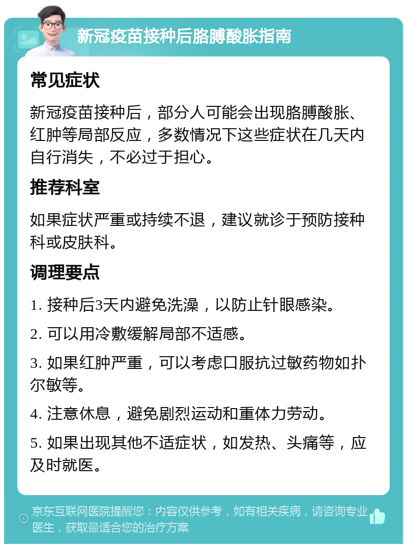 新冠疫苗接种后胳膊酸胀指南 常见症状 新冠疫苗接种后，部分人可能会出现胳膊酸胀、红肿等局部反应，多数情况下这些症状在几天内自行消失，不必过于担心。 推荐科室 如果症状严重或持续不退，建议就诊于预防接种科或皮肤科。 调理要点 1. 接种后3天内避免洗澡，以防止针眼感染。 2. 可以用冷敷缓解局部不适感。 3. 如果红肿严重，可以考虑口服抗过敏药物如扑尔敏等。 4. 注意休息，避免剧烈运动和重体力劳动。 5. 如果出现其他不适症状，如发热、头痛等，应及时就医。