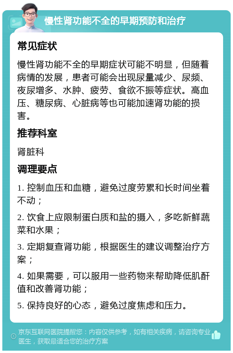 慢性肾功能不全的早期预防和治疗 常见症状 慢性肾功能不全的早期症状可能不明显，但随着病情的发展，患者可能会出现尿量减少、尿频、夜尿增多、水肿、疲劳、食欲不振等症状。高血压、糖尿病、心脏病等也可能加速肾功能的损害。 推荐科室 肾脏科 调理要点 1. 控制血压和血糖，避免过度劳累和长时间坐着不动； 2. 饮食上应限制蛋白质和盐的摄入，多吃新鲜蔬菜和水果； 3. 定期复查肾功能，根据医生的建议调整治疗方案； 4. 如果需要，可以服用一些药物来帮助降低肌酐值和改善肾功能； 5. 保持良好的心态，避免过度焦虑和压力。