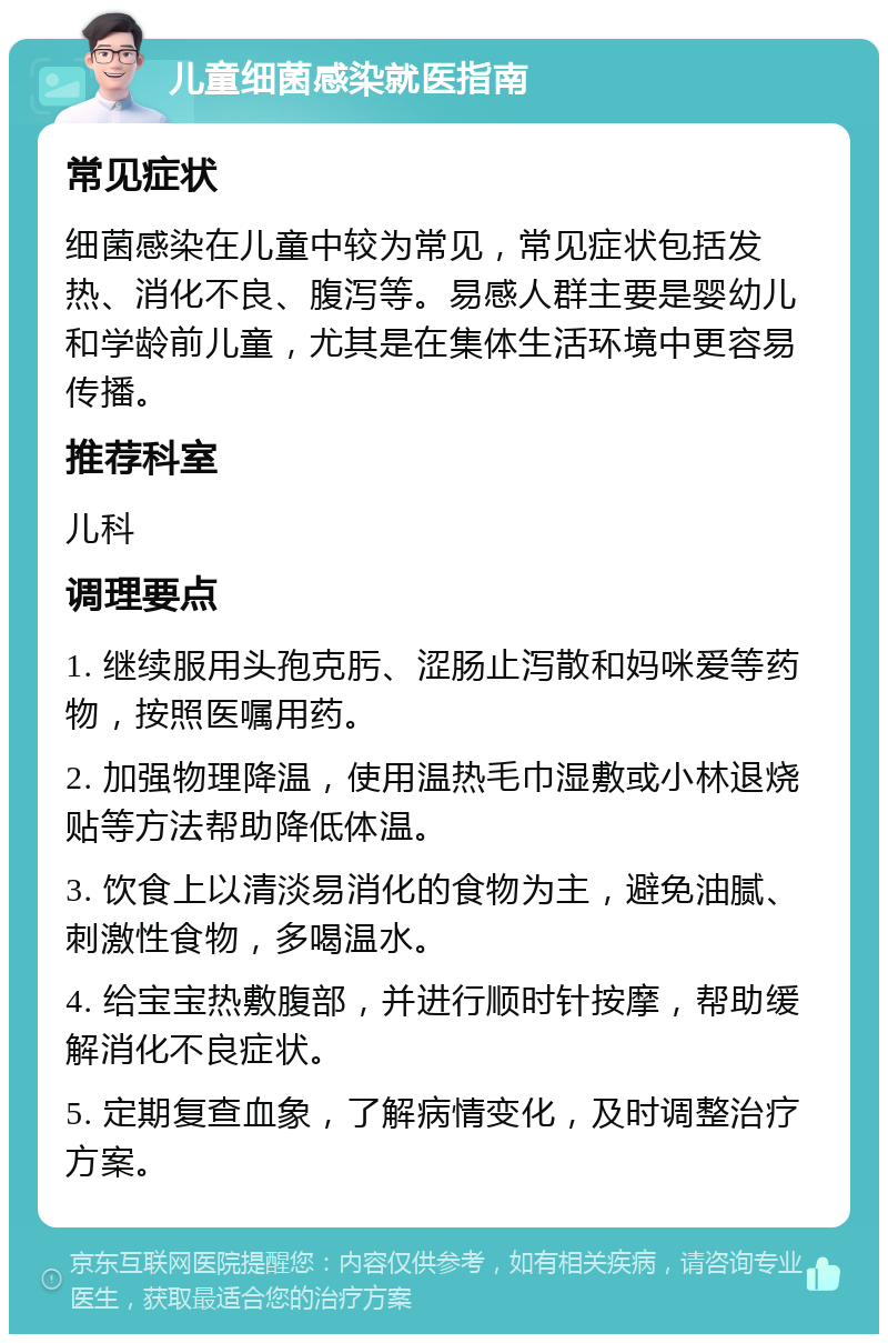 儿童细菌感染就医指南 常见症状 细菌感染在儿童中较为常见，常见症状包括发热、消化不良、腹泻等。易感人群主要是婴幼儿和学龄前儿童，尤其是在集体生活环境中更容易传播。 推荐科室 儿科 调理要点 1. 继续服用头孢克肟、涩肠止泻散和妈咪爱等药物，按照医嘱用药。 2. 加强物理降温，使用温热毛巾湿敷或小林退烧贴等方法帮助降低体温。 3. 饮食上以清淡易消化的食物为主，避免油腻、刺激性食物，多喝温水。 4. 给宝宝热敷腹部，并进行顺时针按摩，帮助缓解消化不良症状。 5. 定期复查血象，了解病情变化，及时调整治疗方案。