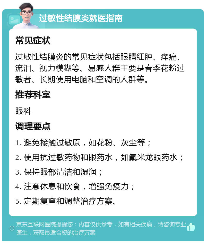 过敏性结膜炎就医指南 常见症状 过敏性结膜炎的常见症状包括眼睛红肿、痒痛、流泪、视力模糊等。易感人群主要是春季花粉过敏者、长期使用电脑和空调的人群等。 推荐科室 眼科 调理要点 1. 避免接触过敏原，如花粉、灰尘等； 2. 使用抗过敏药物和眼药水，如氟米龙眼药水； 3. 保持眼部清洁和湿润； 4. 注意休息和饮食，增强免疫力； 5. 定期复查和调整治疗方案。