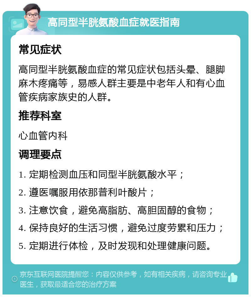 高同型半胱氨酸血症就医指南 常见症状 高同型半胱氨酸血症的常见症状包括头晕、腿脚麻木疼痛等，易感人群主要是中老年人和有心血管疾病家族史的人群。 推荐科室 心血管内科 调理要点 1. 定期检测血压和同型半胱氨酸水平； 2. 遵医嘱服用依那普利叶酸片； 3. 注意饮食，避免高脂肪、高胆固醇的食物； 4. 保持良好的生活习惯，避免过度劳累和压力； 5. 定期进行体检，及时发现和处理健康问题。