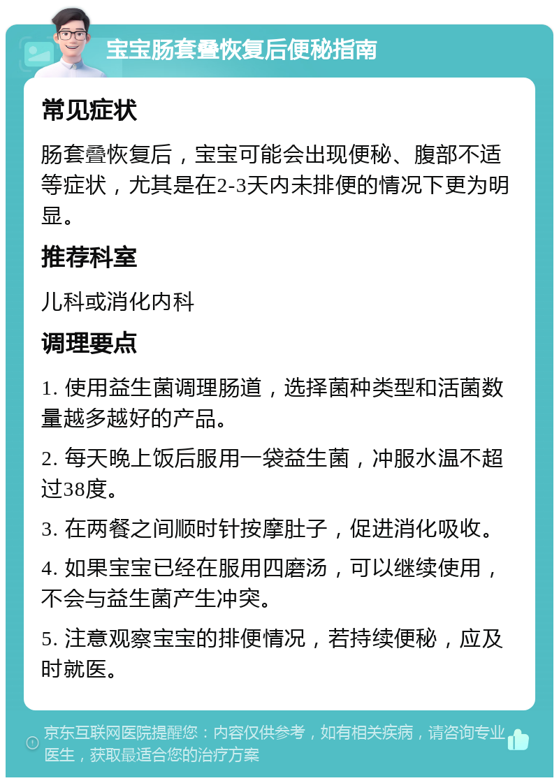 宝宝肠套叠恢复后便秘指南 常见症状 肠套叠恢复后，宝宝可能会出现便秘、腹部不适等症状，尤其是在2-3天内未排便的情况下更为明显。 推荐科室 儿科或消化内科 调理要点 1. 使用益生菌调理肠道，选择菌种类型和活菌数量越多越好的产品。 2. 每天晚上饭后服用一袋益生菌，冲服水温不超过38度。 3. 在两餐之间顺时针按摩肚子，促进消化吸收。 4. 如果宝宝已经在服用四磨汤，可以继续使用，不会与益生菌产生冲突。 5. 注意观察宝宝的排便情况，若持续便秘，应及时就医。