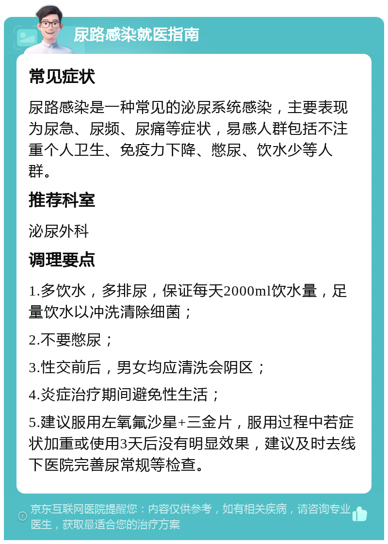 尿路感染就医指南 常见症状 尿路感染是一种常见的泌尿系统感染，主要表现为尿急、尿频、尿痛等症状，易感人群包括不注重个人卫生、免疫力下降、憋尿、饮水少等人群。 推荐科室 泌尿外科 调理要点 1.多饮水，多排尿，保证每天2000ml饮水量，足量饮水以冲洗清除细菌； 2.不要憋尿； 3.性交前后，男女均应清洗会阴区； 4.炎症治疗期间避免性生活； 5.建议服用左氧氟沙星+三金片，服用过程中若症状加重或使用3天后没有明显效果，建议及时去线下医院完善尿常规等检查。