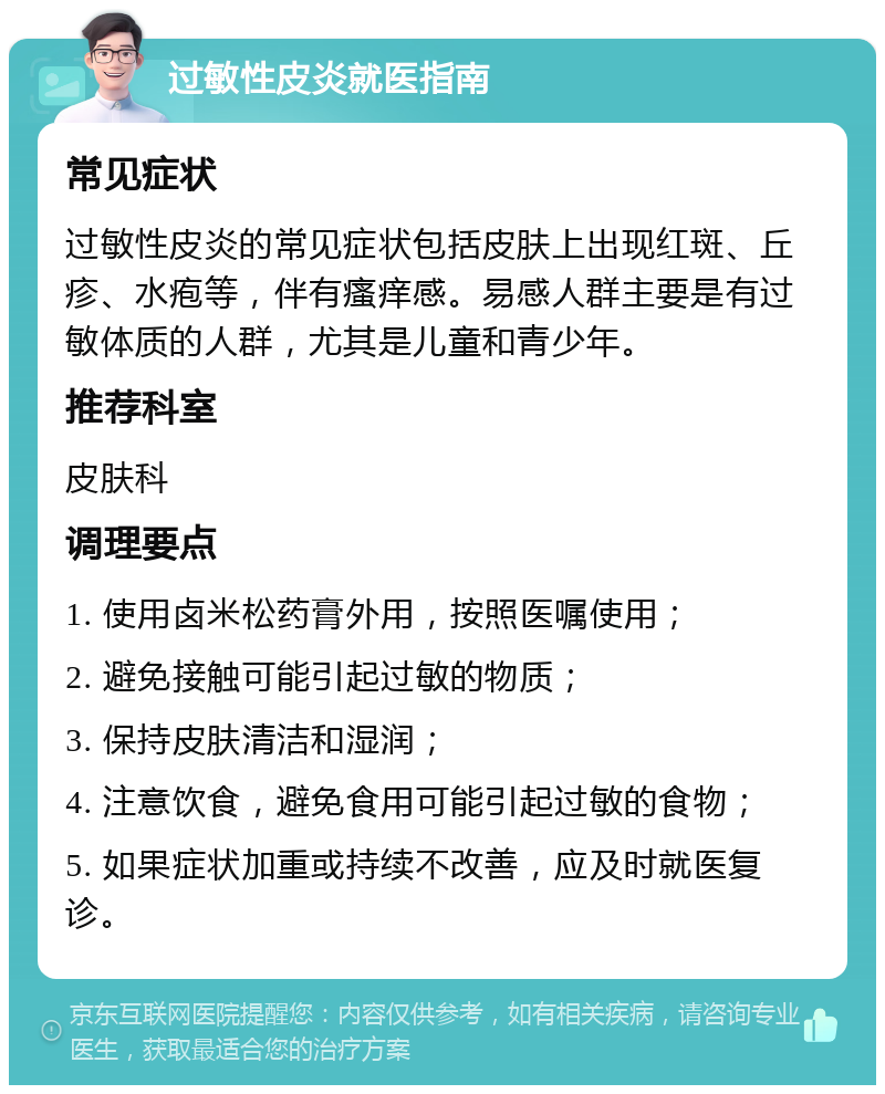 过敏性皮炎就医指南 常见症状 过敏性皮炎的常见症状包括皮肤上出现红斑、丘疹、水疱等，伴有瘙痒感。易感人群主要是有过敏体质的人群，尤其是儿童和青少年。 推荐科室 皮肤科 调理要点 1. 使用卤米松药膏外用，按照医嘱使用； 2. 避免接触可能引起过敏的物质； 3. 保持皮肤清洁和湿润； 4. 注意饮食，避免食用可能引起过敏的食物； 5. 如果症状加重或持续不改善，应及时就医复诊。