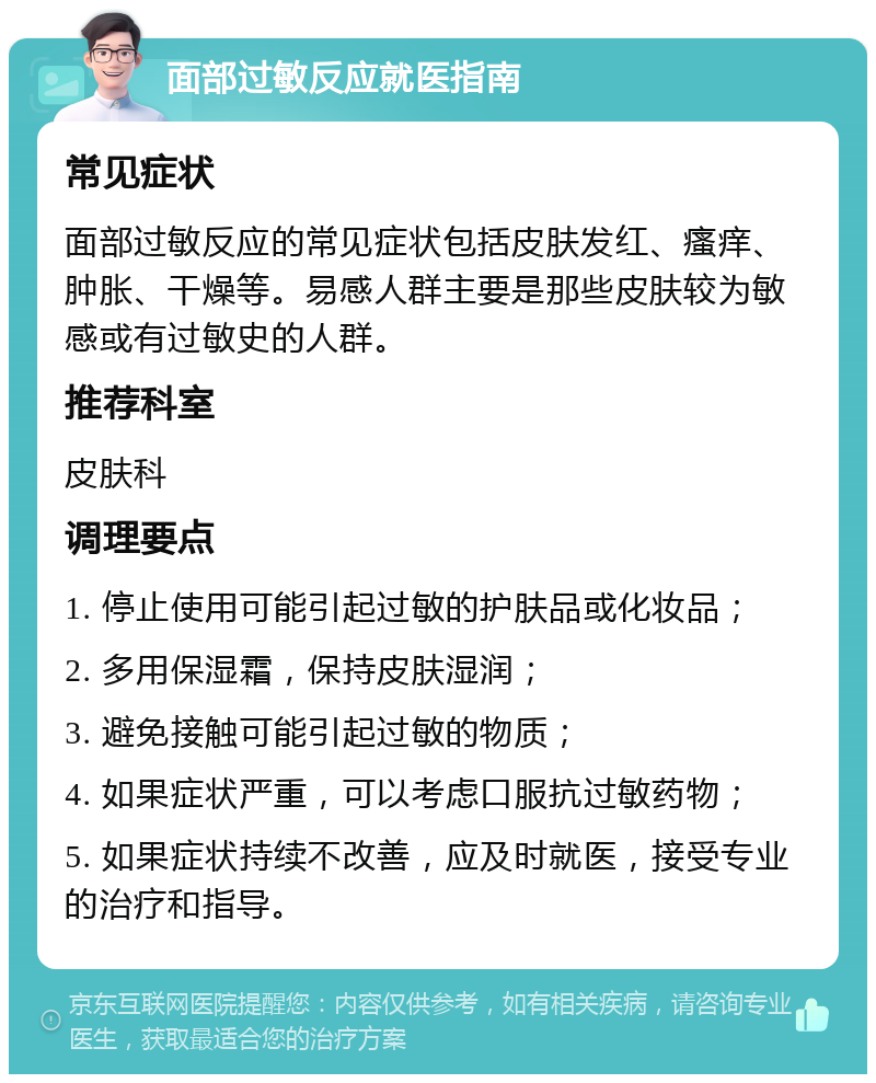 面部过敏反应就医指南 常见症状 面部过敏反应的常见症状包括皮肤发红、瘙痒、肿胀、干燥等。易感人群主要是那些皮肤较为敏感或有过敏史的人群。 推荐科室 皮肤科 调理要点 1. 停止使用可能引起过敏的护肤品或化妆品； 2. 多用保湿霜，保持皮肤湿润； 3. 避免接触可能引起过敏的物质； 4. 如果症状严重，可以考虑口服抗过敏药物； 5. 如果症状持续不改善，应及时就医，接受专业的治疗和指导。