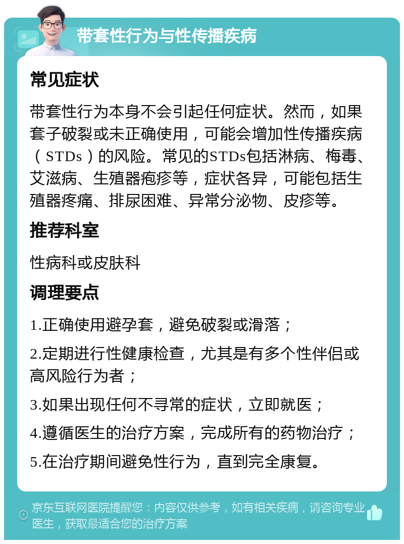 带套性行为与性传播疾病 常见症状 带套性行为本身不会引起任何症状。然而，如果套子破裂或未正确使用，可能会增加性传播疾病（STDs）的风险。常见的STDs包括淋病、梅毒、艾滋病、生殖器疱疹等，症状各异，可能包括生殖器疼痛、排尿困难、异常分泌物、皮疹等。 推荐科室 性病科或皮肤科 调理要点 1.正确使用避孕套，避免破裂或滑落； 2.定期进行性健康检查，尤其是有多个性伴侣或高风险行为者； 3.如果出现任何不寻常的症状，立即就医； 4.遵循医生的治疗方案，完成所有的药物治疗； 5.在治疗期间避免性行为，直到完全康复。