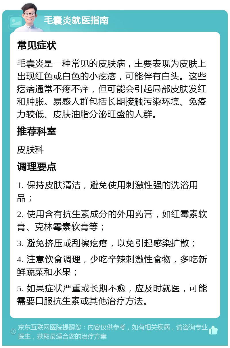 毛囊炎就医指南 常见症状 毛囊炎是一种常见的皮肤病，主要表现为皮肤上出现红色或白色的小疙瘩，可能伴有白头。这些疙瘩通常不疼不痒，但可能会引起局部皮肤发红和肿胀。易感人群包括长期接触污染环境、免疫力较低、皮肤油脂分泌旺盛的人群。 推荐科室 皮肤科 调理要点 1. 保持皮肤清洁，避免使用刺激性强的洗浴用品； 2. 使用含有抗生素成分的外用药膏，如红霉素软膏、克林霉素软膏等； 3. 避免挤压或刮擦疙瘩，以免引起感染扩散； 4. 注意饮食调理，少吃辛辣刺激性食物，多吃新鲜蔬菜和水果； 5. 如果症状严重或长期不愈，应及时就医，可能需要口服抗生素或其他治疗方法。