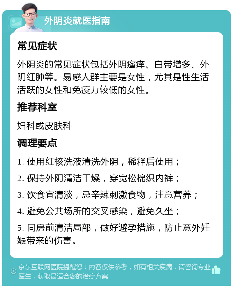 外阴炎就医指南 常见症状 外阴炎的常见症状包括外阴瘙痒、白带增多、外阴红肿等。易感人群主要是女性，尤其是性生活活跃的女性和免疫力较低的女性。 推荐科室 妇科或皮肤科 调理要点 1. 使用红核洗液清洗外阴，稀释后使用； 2. 保持外阴清洁干燥，穿宽松棉织内裤； 3. 饮食宜清淡，忌辛辣刺激食物，注意营养； 4. 避免公共场所的交叉感染，避免久坐； 5. 同房前清洁局部，做好避孕措施，防止意外妊娠带来的伤害。